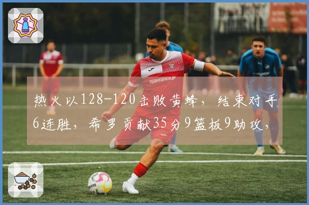 热火以128-120击败黄蜂，结束对手6连胜，希罗贡献35分9篮板9助攻，克努佩尔得27分