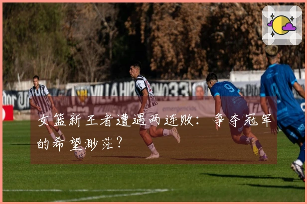 女篮新王者遭遇两连败：争夺冠军的希望渺茫？