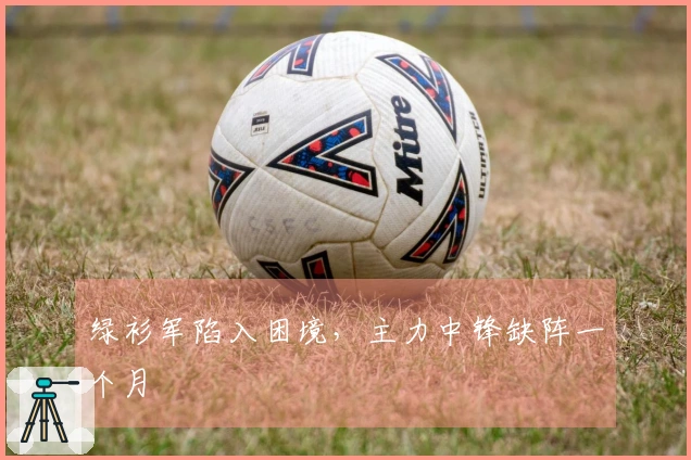 绿衫军陷入困境，主力中锋缺阵一个月