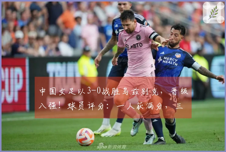 中国女足以3-0战胜乌兹别克，晋级八强！球员评分：一人获满分，三人表现不佳