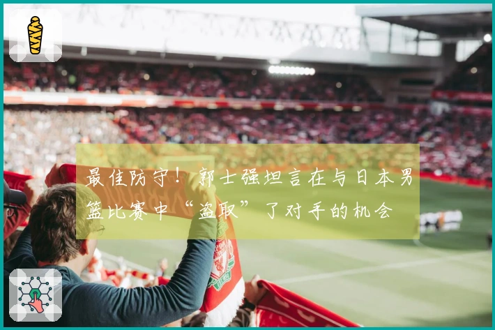 最佳防守！郭士强坦言在与日本男篮比赛中“盗取”了对手的机会