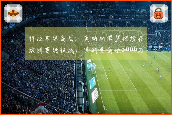 特拉布宗高层：奥纳纳渴望继续在欧洲赛场征战，买断费高达5000万欧！