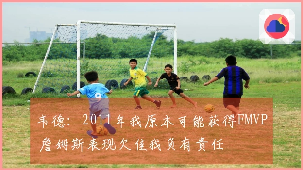 韦德：2011年我原本可能获得FMVP 詹姆斯表现欠佳我负有责任