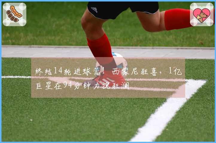 终结14轮进球荒！西蒙尼狂喜，1亿巨星在94分钟力挽狂澜