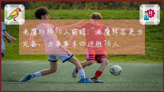 老鹰对阵76人前瞻：老鹰阵容更为完备，力争赛季四连胜76人