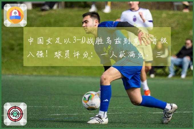 中国女足以3-0战胜乌兹别克，晋级八强！球员评分：一人获满分，三人表现不佳