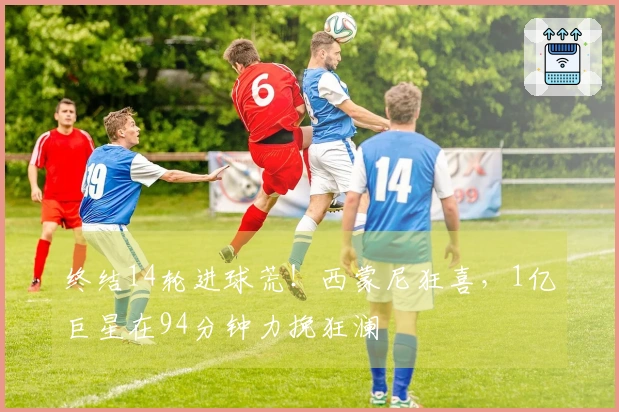 终结14轮进球荒！西蒙尼狂喜，1亿巨星在94分钟力挽狂澜
