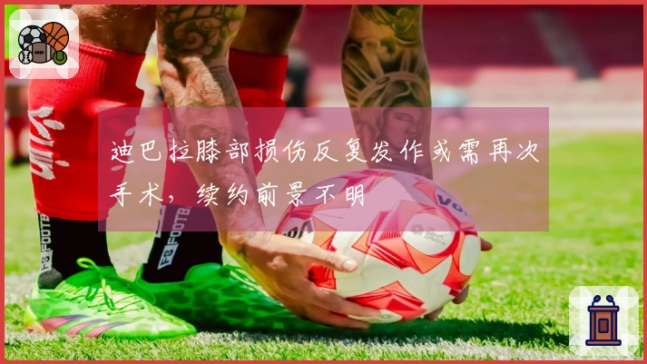 迪巴拉膝部损伤反复发作或需再次手术，续约前景不明