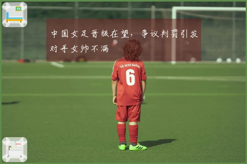 中国女足晋级在望，争议判罚引发对手女帅不满
