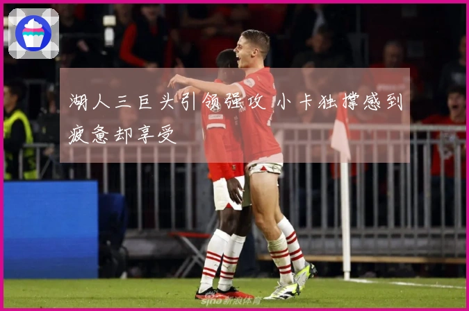 湖人三巨头引领强攻 小卡独撑感到疲惫却享受
