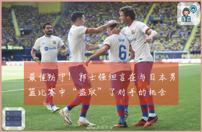 最佳防守！郭士强坦言在与日本男篮比赛中“盗取”了对手的机会