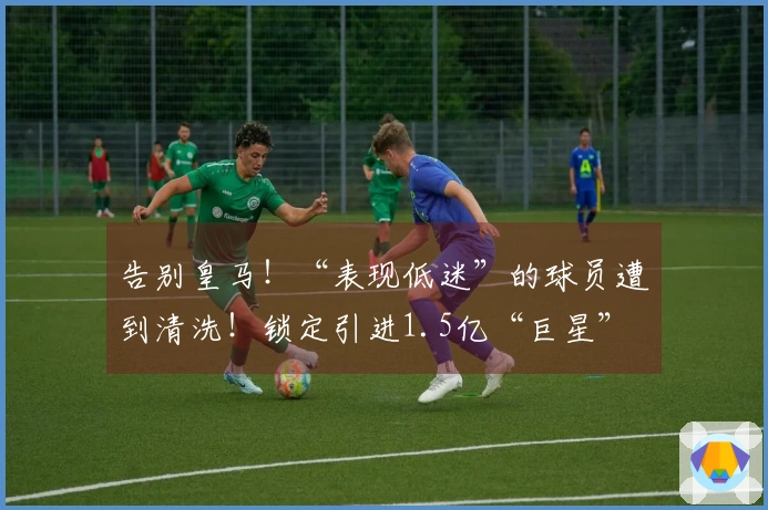 告别皇马！“表现低迷”的球员遭到清洗！锁定引进1.5亿“巨星”