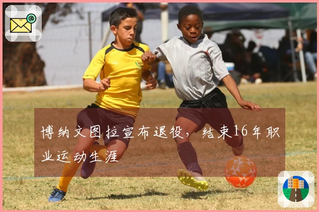 博纳文图拉宣布退役，结束16年职业运动生涯