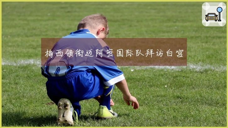 梅西领衔迈阿密国际队拜访白宫