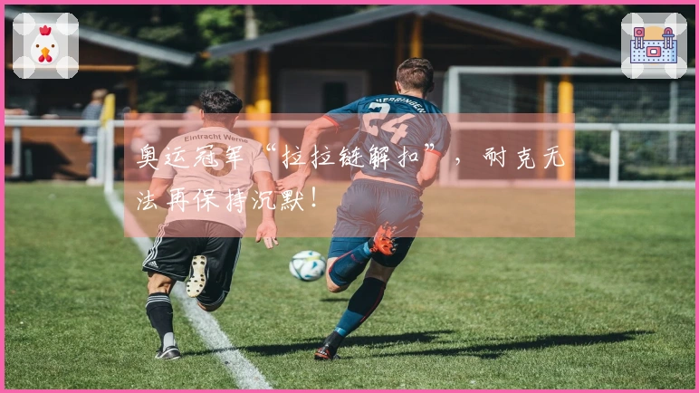 奥运冠军“拉拉链解扣”，耐克无法再保持沉默！