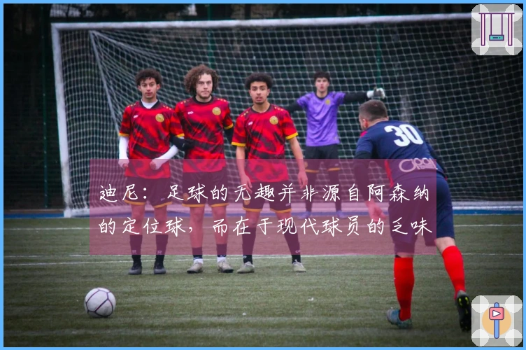 迪尼：足球的无趣并非源自阿森纳的定位球，而在于现代球员的乏味表现